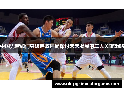 中国男篮如何突破连败困局探讨未来发展的三大关键策略