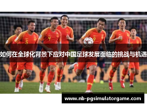 如何在全球化背景下应对中国足球发展面临的挑战与机遇