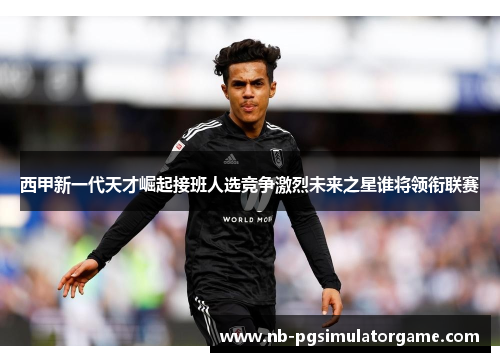 西甲新一代天才崛起接班人选竞争激烈未来之星谁将领衔联赛
