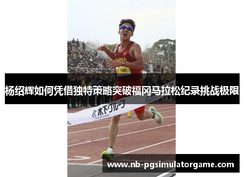 杨绍辉如何凭借独特策略突破福冈马拉松纪录挑战极限