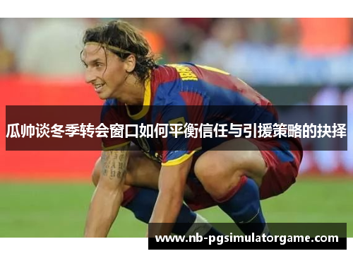 瓜帅谈冬季转会窗口如何平衡信任与引援策略的抉择