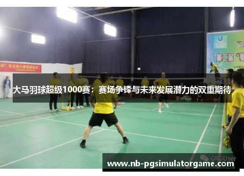 大马羽球超级1000赛：赛场争锋与未来发展潜力的双重期待