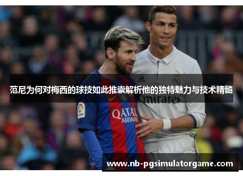 范尼为何对梅西的球技如此推崇解析他的独特魅力与技术精髓