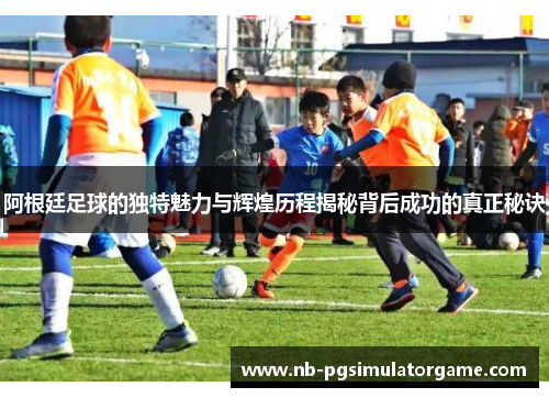 阿根廷足球的独特魅力与辉煌历程揭秘背后成功的真正秘诀